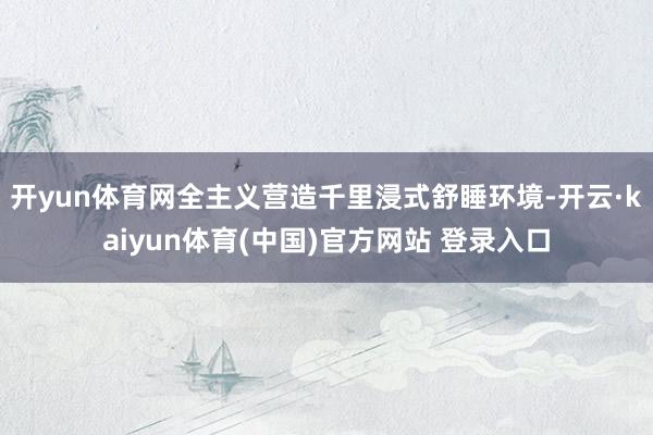 开yun体育网全主义营造千里浸式舒睡环境-开云·kaiyun体育(中国)官方网站 登录入口
