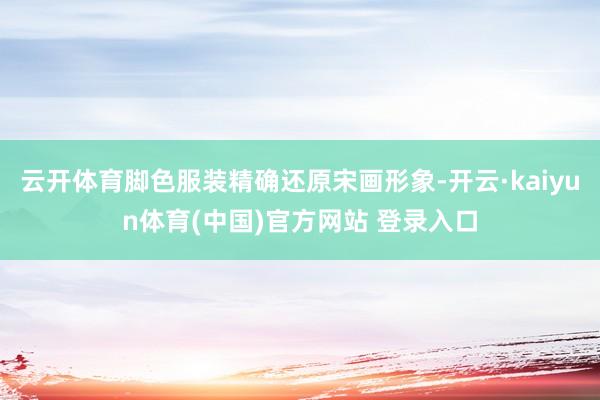 云开体育脚色服装精确还原宋画形象-开云·kaiyun体育(中国)官方网站 登录入口