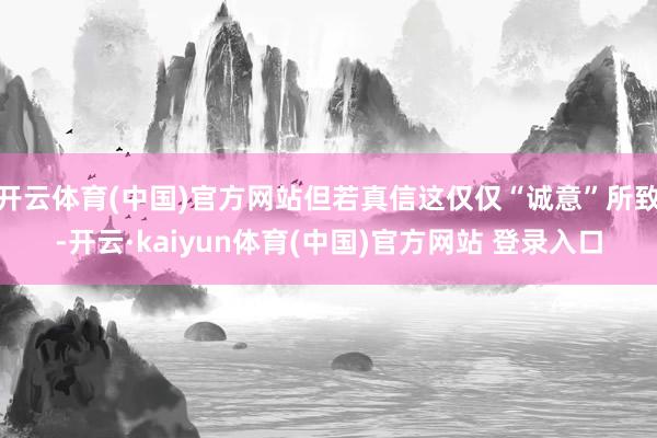 开云体育(中国)官方网站但若真信这仅仅“诚意”所致-开云·kaiyun体育(中国)官方网站 登录入口