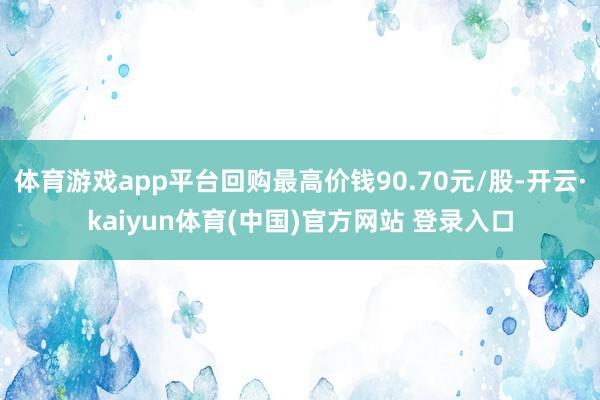 体育游戏app平台回购最高价钱90.70元/股-开云·kaiyun体育(中国)官方网站 登录入口