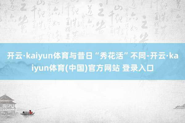 开云·kaiyun体育与昔日“秀花活”不同-开云·kaiyun体育(中国)官方网站 登录入口