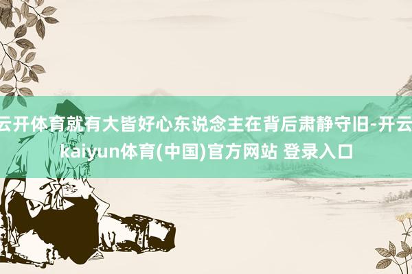 云开体育就有大皆好心东说念主在背后肃静守旧-开云·kaiyun体育(中国)官方网站 登录入口