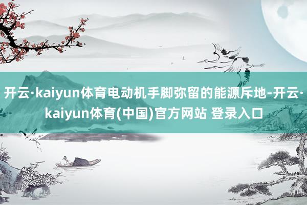 开云·kaiyun体育电动机手脚弥留的能源斥地-开云·kaiyun体育(中国)官方网站 登录入口
