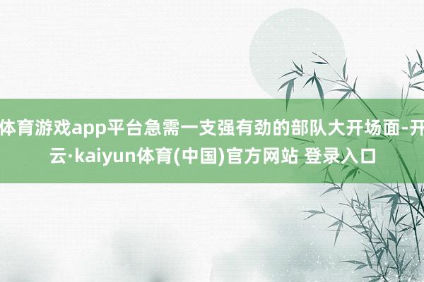 体育游戏app平台急需一支强有劲的部队大开场面-开云·kaiyun体育(中国)官方网站 登录入口