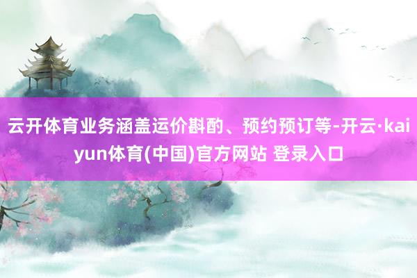 云开体育业务涵盖运价斟酌、预约预订等-开云·kaiyun体育(中国)官方网站 登录入口