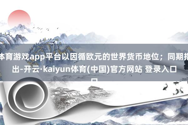 体育游戏app平台以因循欧元的世界货币地位；同期指出-开云·kaiyun体育(中国)官方网站 登录入口