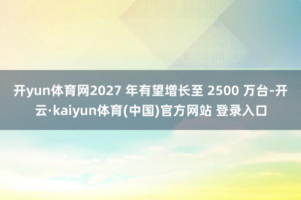 开yun体育网2027 年有望增长至 2500 万台-开云·kaiyun体育(中国)官方网站 登录入口