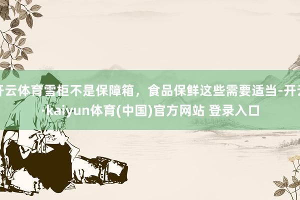 开云体育雪柜不是保障箱，食品保鲜这些需要适当-开云·kaiyun体育(中国)官方网站 登录入口