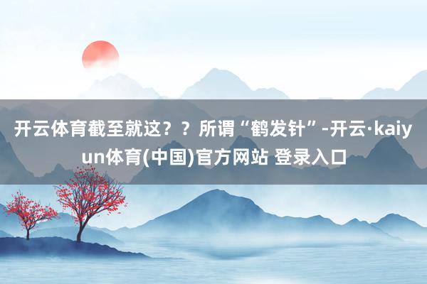 开云体育截至就这？？所谓“鹤发针”-开云·kaiyun体育(中国)官方网站 登录入口