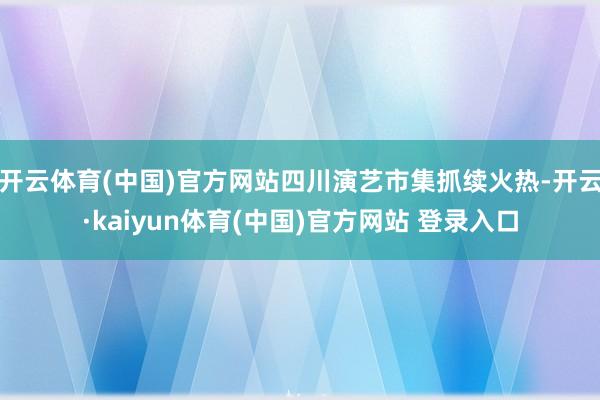 开云体育(中国)官方网站四川演艺市集抓续火热-开云·kaiyun体育(中国)官方网站 登录入口