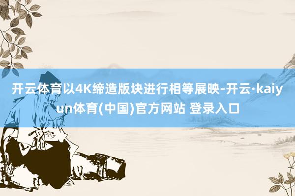开云体育以4K缔造版块进行相等展映-开云·kaiyun体育(中国)官方网站 登录入口