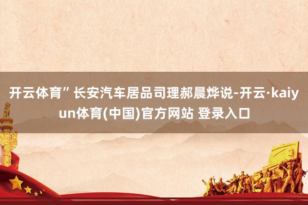 开云体育”长安汽车居品司理郝晨烨说-开云·kaiyun体育(中国)官方网站 登录入口
