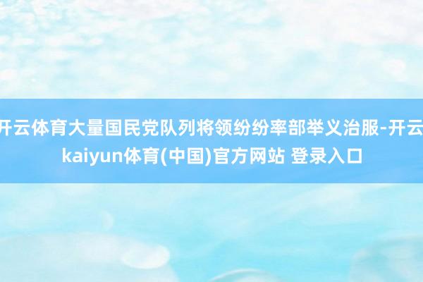 开云体育大量国民党队列将领纷纷率部举义治服-开云·kaiyun体育(中国)官方网站 登录入口