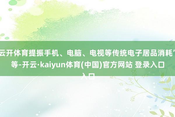 云开体育提振手机、电脑、电视等传统电子居品消耗”等-开云·kaiyun体育(中国)官方网站 登录入口