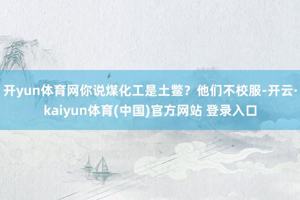 开yun体育网你说煤化工是土鳖？他们不校服-开云·kaiyun体育(中国)官方网站 登录入口