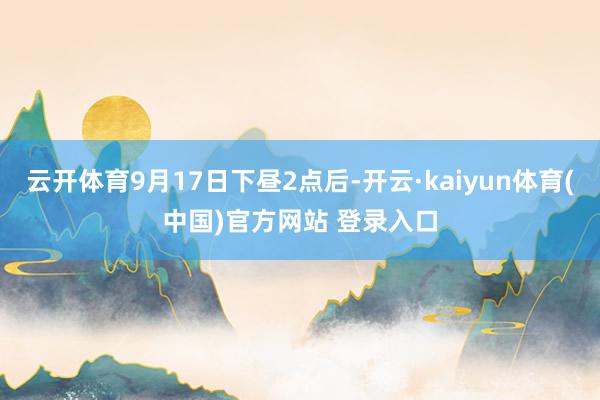 云开体育9月17日下昼2点后-开云·kaiyun体育(中国)官方网站 登录入口