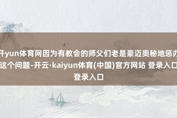 开yun体育网因为有教会的师父们老是豪迈奥秘地惩办这个问题-开云·kaiyun体育(中国)官方网站 登录入口