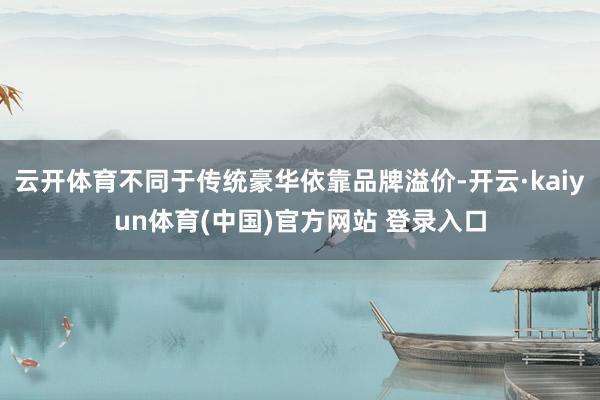 云开体育不同于传统豪华依靠品牌溢价-开云·kaiyun体育(中国)官方网站 登录入口