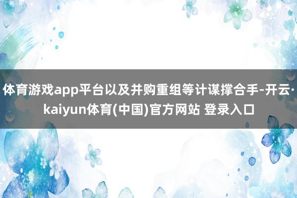 体育游戏app平台以及并购重组等计谋撑合手-开云·kaiyun体育(中国)官方网站 登录入口