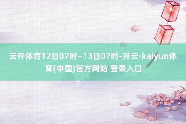 云开体育12日07时—13日07时-开云·kaiyun体育(中国)官方网站 登录入口